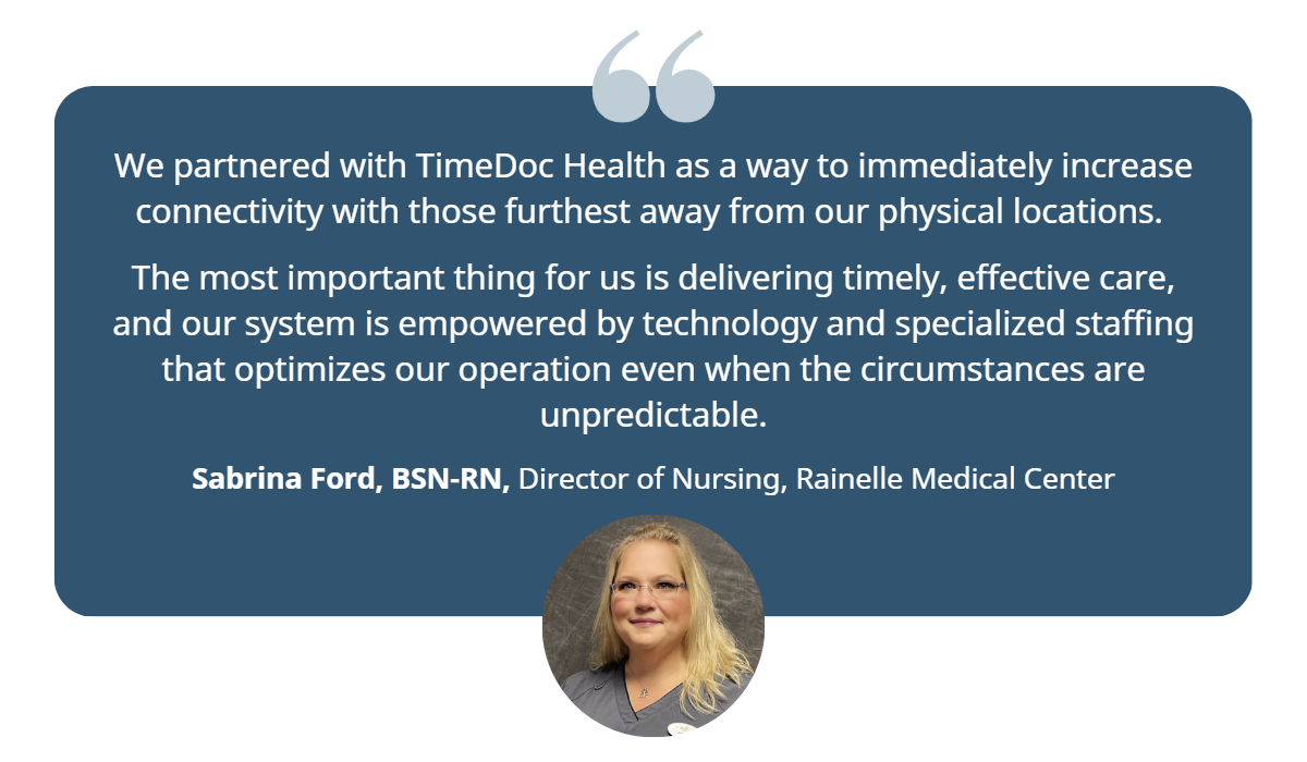 “We partnered with TimeDoc Health as a way to immediately increase connectivity with those furthest away from our physical locations,” said Sabrina Ford, director of nursing at Rainelle. “The most important thing for us is delivering timely, effective care, and our system is empowered by technology and specialized staffing that optimizes our operation even when the circumstances are unpredictable.”